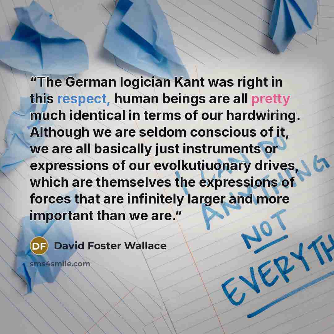 “The German logician Kant was right in this respect, human beings are all pretty much identical in terms of our hardwiring. Although we are seldom conscious of it, we are all basically just instruments or expressions of our evolkutiuonary drives, which are themselves the expressions of forces that…” quote by David Foster Wallace