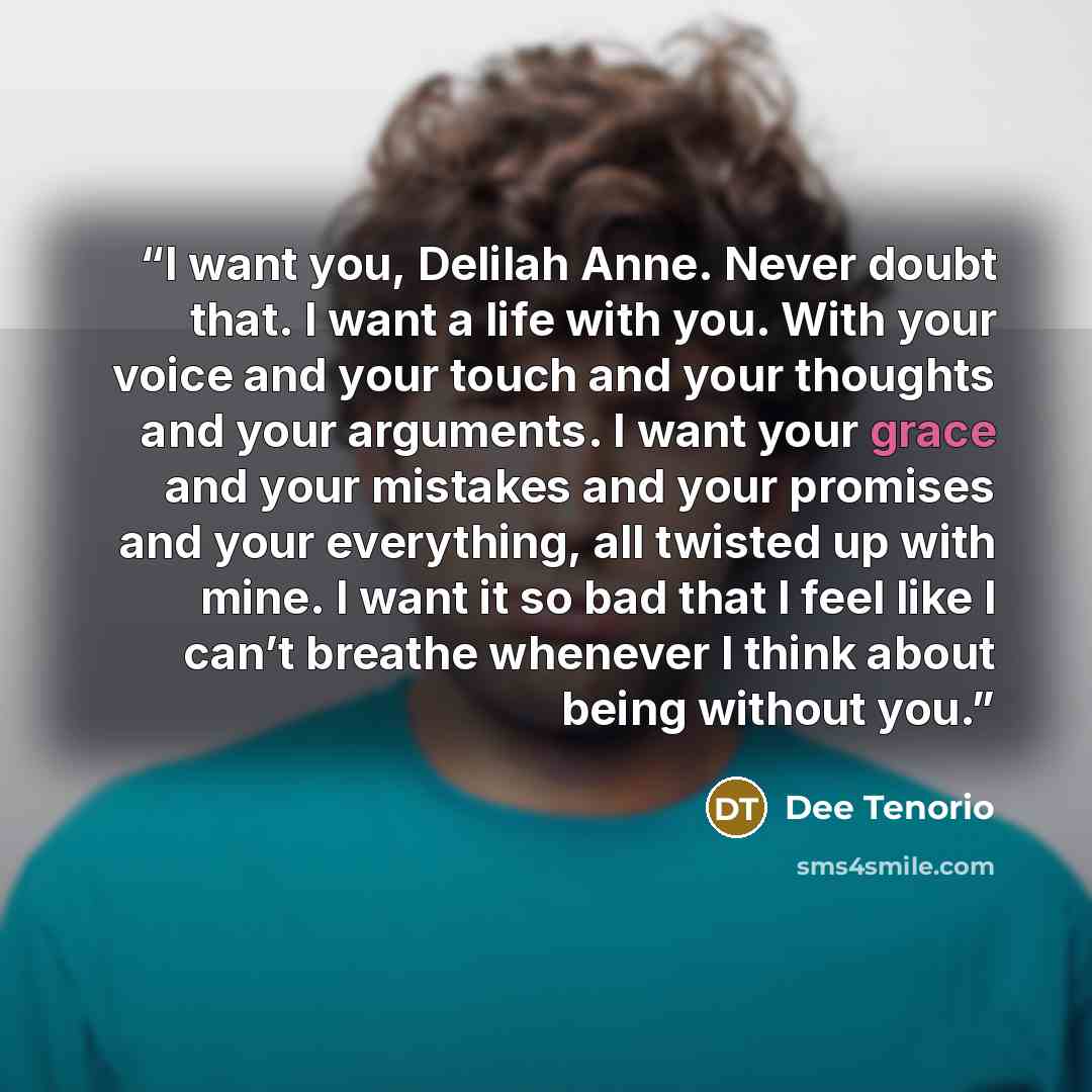 “I want you, Delilah Anne. Never doubt that. I want a life with you. With your voice and your touch and your thoughts and your arguments. I want your grace and your mistakes and your promises and your everything, all twisted up with mine. I want it so bad that I feel like I can’t breathe whenever I…” quote by Dee Tenorio