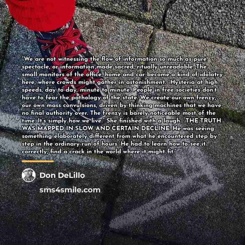 “We are not witnessing the flow of information so much as pure spectacle, or information made sacred, ritually unreadable. The small monitors of the office, home and car become a kind of idolatry here, where crowds might gather in astonishment. “Hysteria at high speeds, day to day, minute to…” quote by Don DeLillo