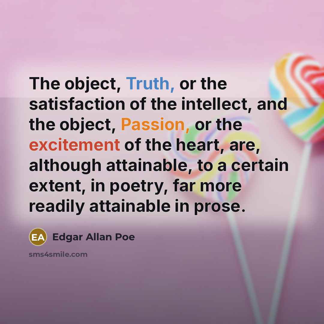 “The object, Truth, or the satisfaction of the intellect, and the object, Passion, or the excitement of the heart, are, although attainable, to a certain extent, in poetry, far more readily attainable in prose.” quote by Edgar Allan Poe