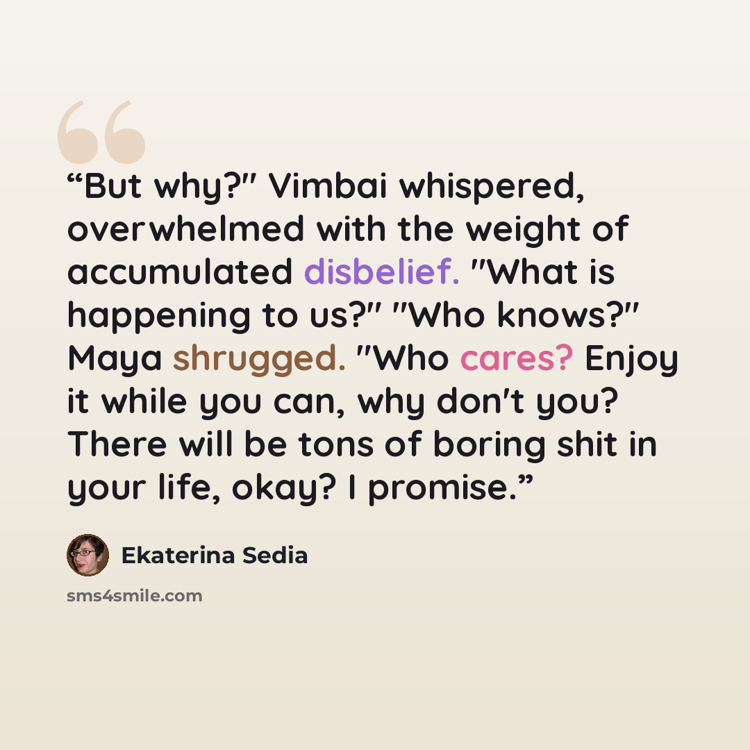 “But why?" Vimbai whispered, overwhelmed with the weight of accumulated disbelief. "What is happening to us?" "Who knows?" Maya shrugged. "Who cares? Enjoy it while you can, why don't you? There will be tons of boring shit in your life, okay? I promise.” quote by Ekaterina Sedia