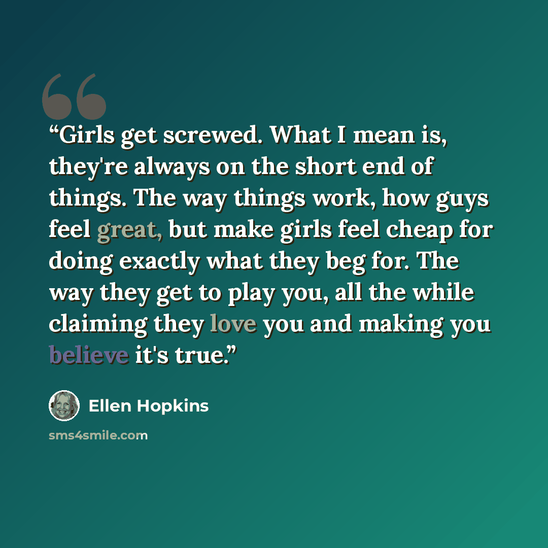 “Girls get screwed. What I mean is, they're always on the short end of things. The way things work, how guys feel great, but make girls feel cheap for doing exactly what they beg for. The way they get to play you, all the while claiming they love you and making you believe it's true.” quote by Ellen Hopkins