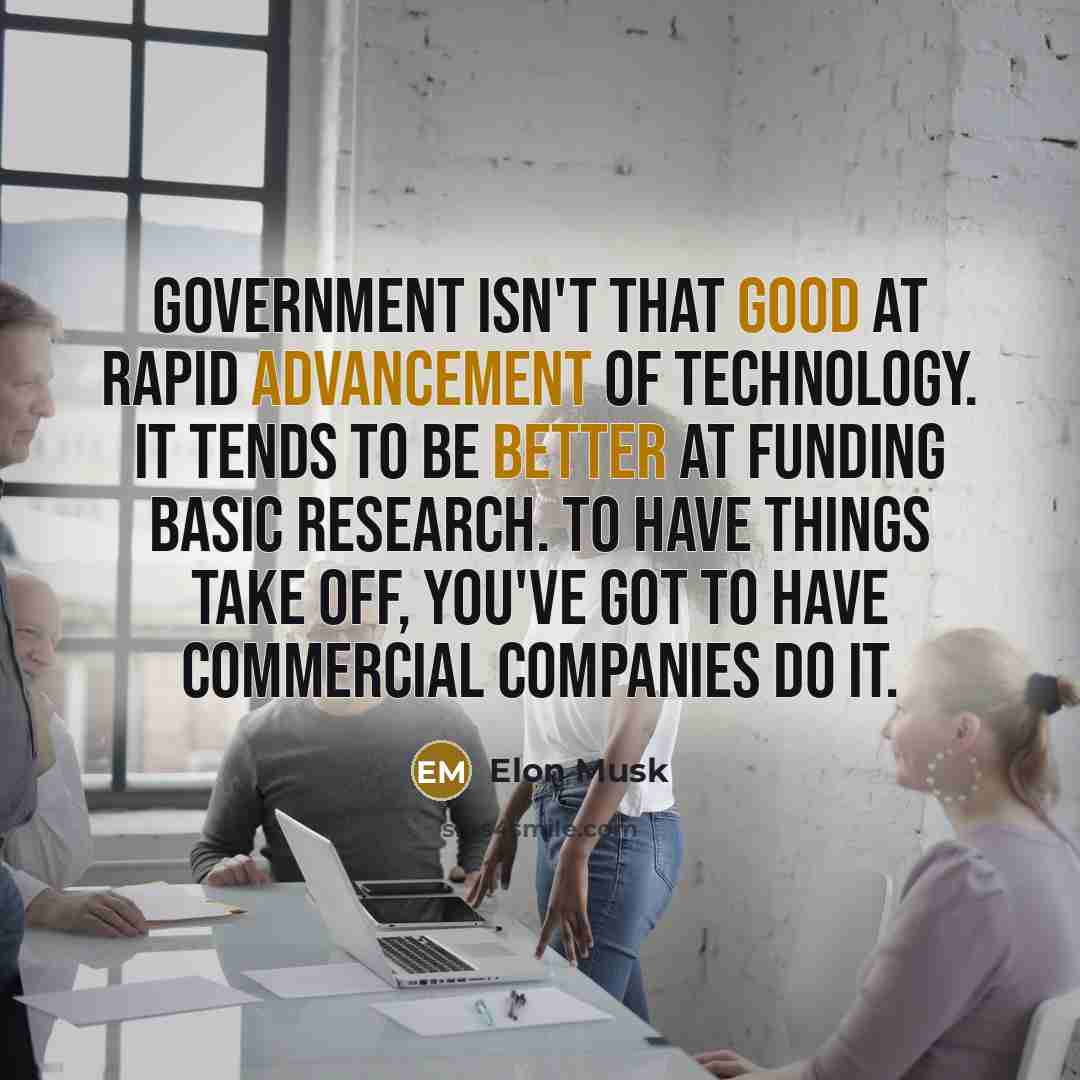 “Government isn't that good at rapid advancement of technology. It tends to be better at funding basic research. To have things take off, you've got to have commercial companies do it.” quote by Elon Musk