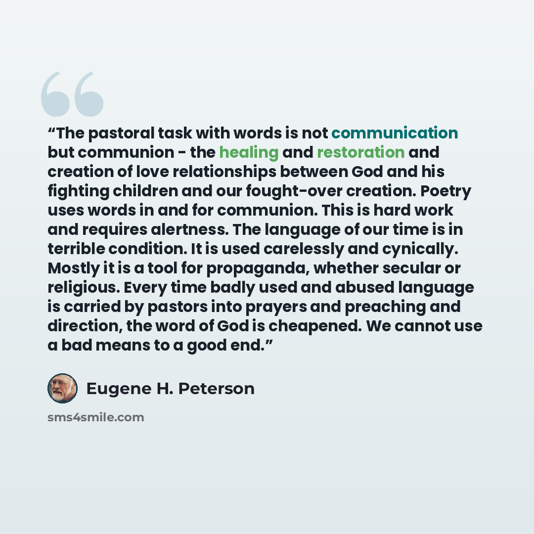 “The pastoral task with words is not communication but communion - the healing and restoration and creation of love relationships between God and his fighting children and our fought-over creation. Poetry uses words in and for communion. This is hard work and requires alertness. The language of our…” quote by Eugene H. Peterson