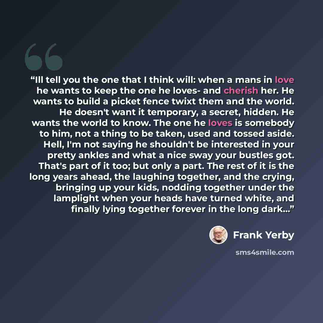 “Ill tell you the one that I think will: when a mans in love he wants to keep the one he loves- and cherish her. He wants to build a picket fence twixt them and the world. He doesn't want it temporary, a secret, hidden. He wants the world to know. The one he loves is somebody to him, not a thing to…” quote by Frank Yerby