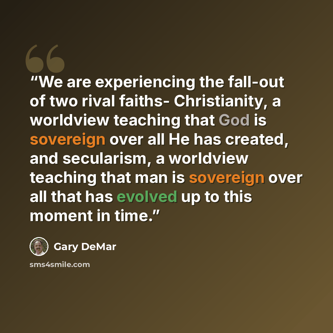 “We are experiencing the fall-out of two rival faiths- Christianity, a worldview teaching that God is sovereign over all He has created, and secularism, a worldview teaching that man is sovereign over all that has evolved up to this moment in time.” quote by Gary DeMar