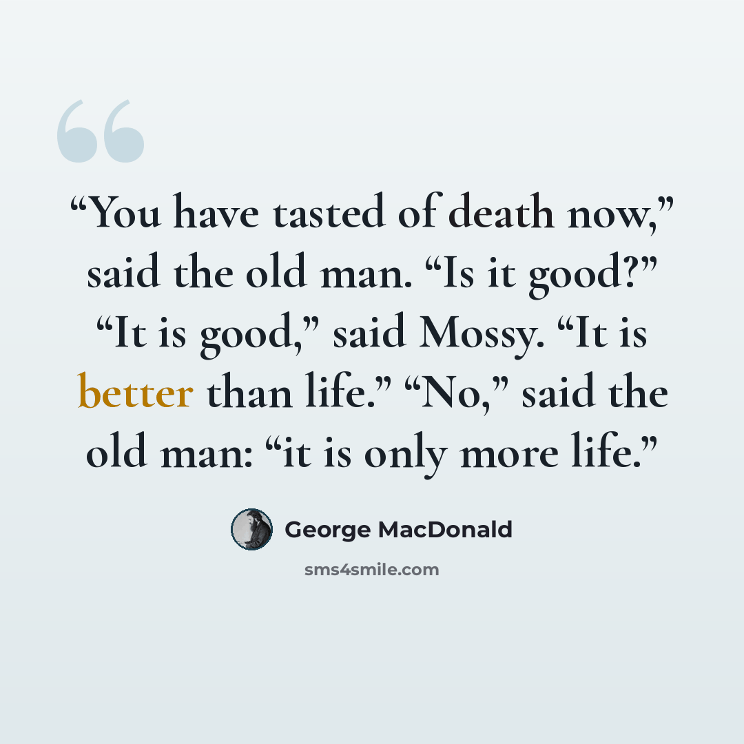 “You have tasted of death now,” said the old man. “Is it good?” “It is good,” said Mossy. “It is better than life.” “No,” said the old man: “it is only more life.” quote by George MacDonald