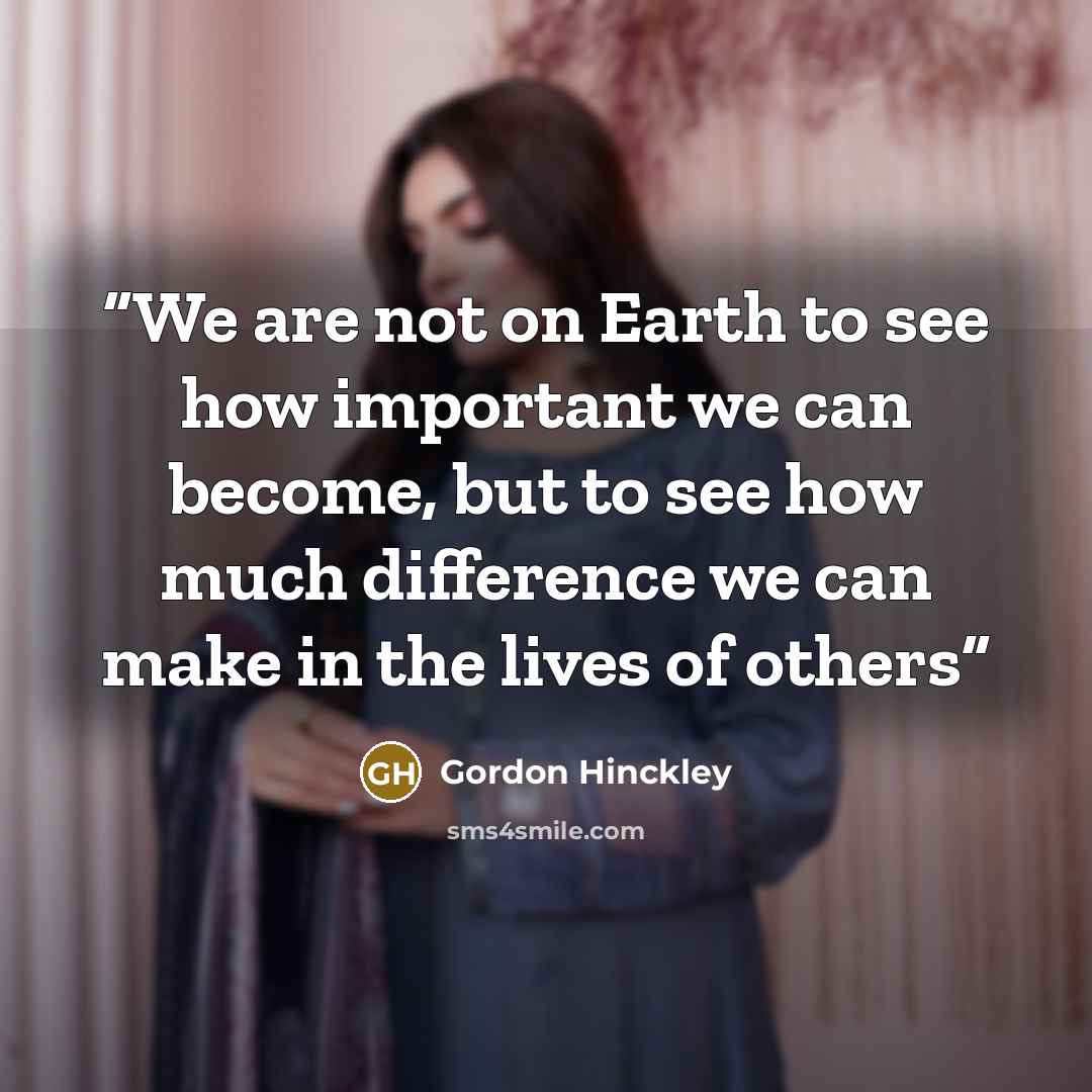 “We are not on Earth to see how important we can become, but to see how much difference we can make in the lives of others” quote by Gordon Hinckley