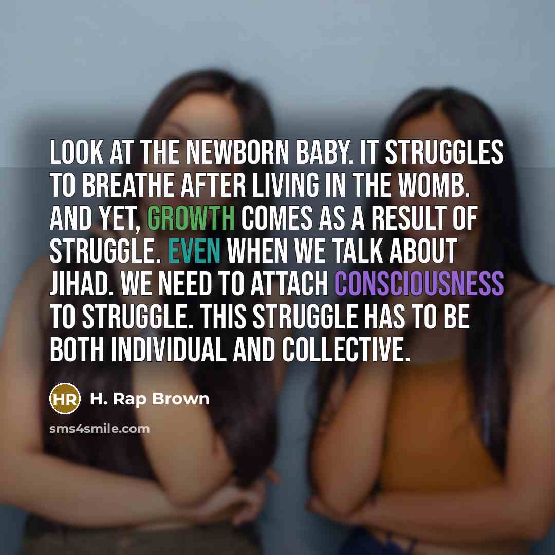 “Look at the newborn baby. It struggles to breathe after living in the womb. And yet, growth comes as a result of struggle. Even when we talk about jihad. We need to attach consciousness to struggle. This struggle has to be both individual and collective.” quote by H. Rap Brown