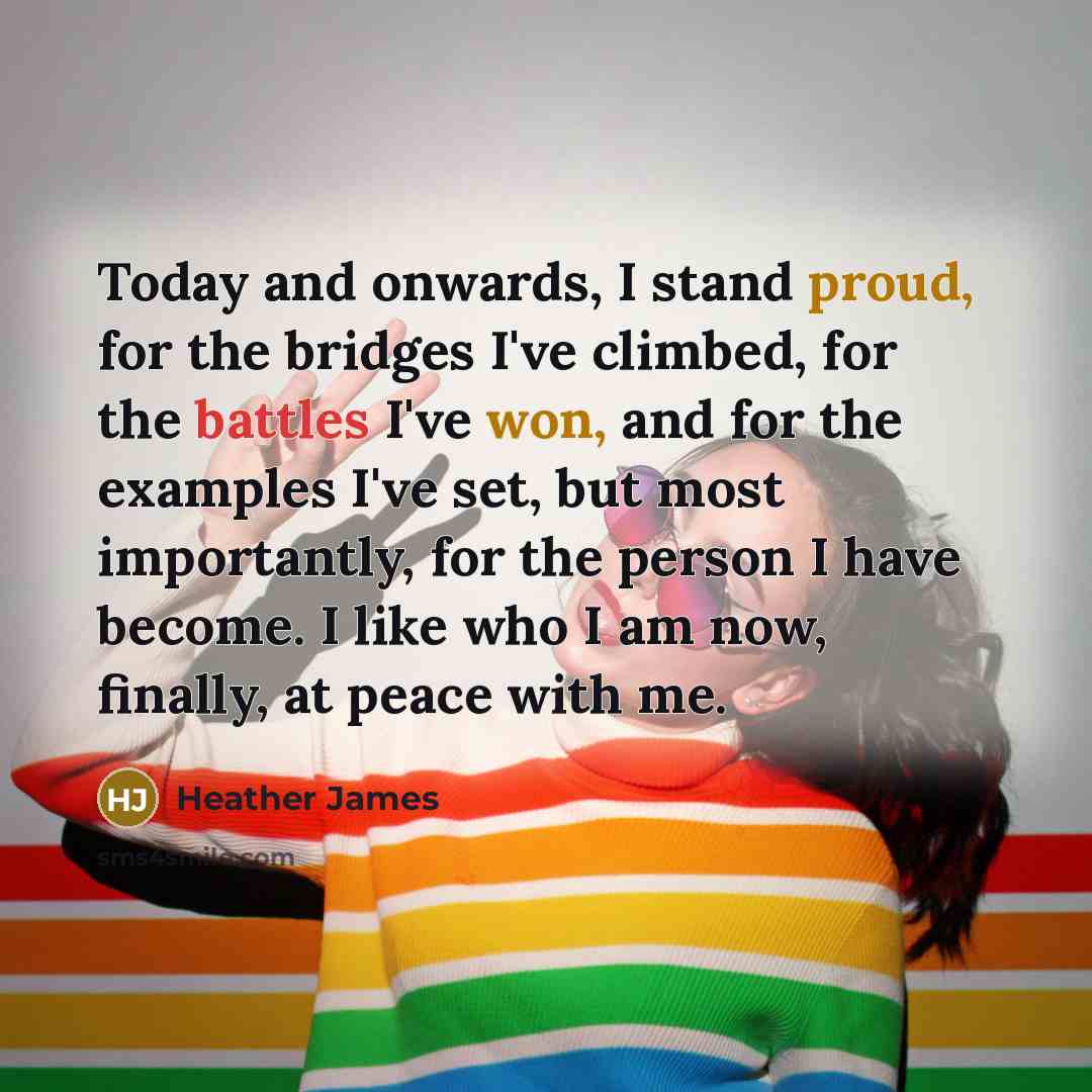 “Today and onwards, I stand proud, for the bridges I've climbed, for the battles I've won, and for the examples I've set, but most importantly, for the person I have become. I like who I am now, finally, at peace with me.” quote by Heather James