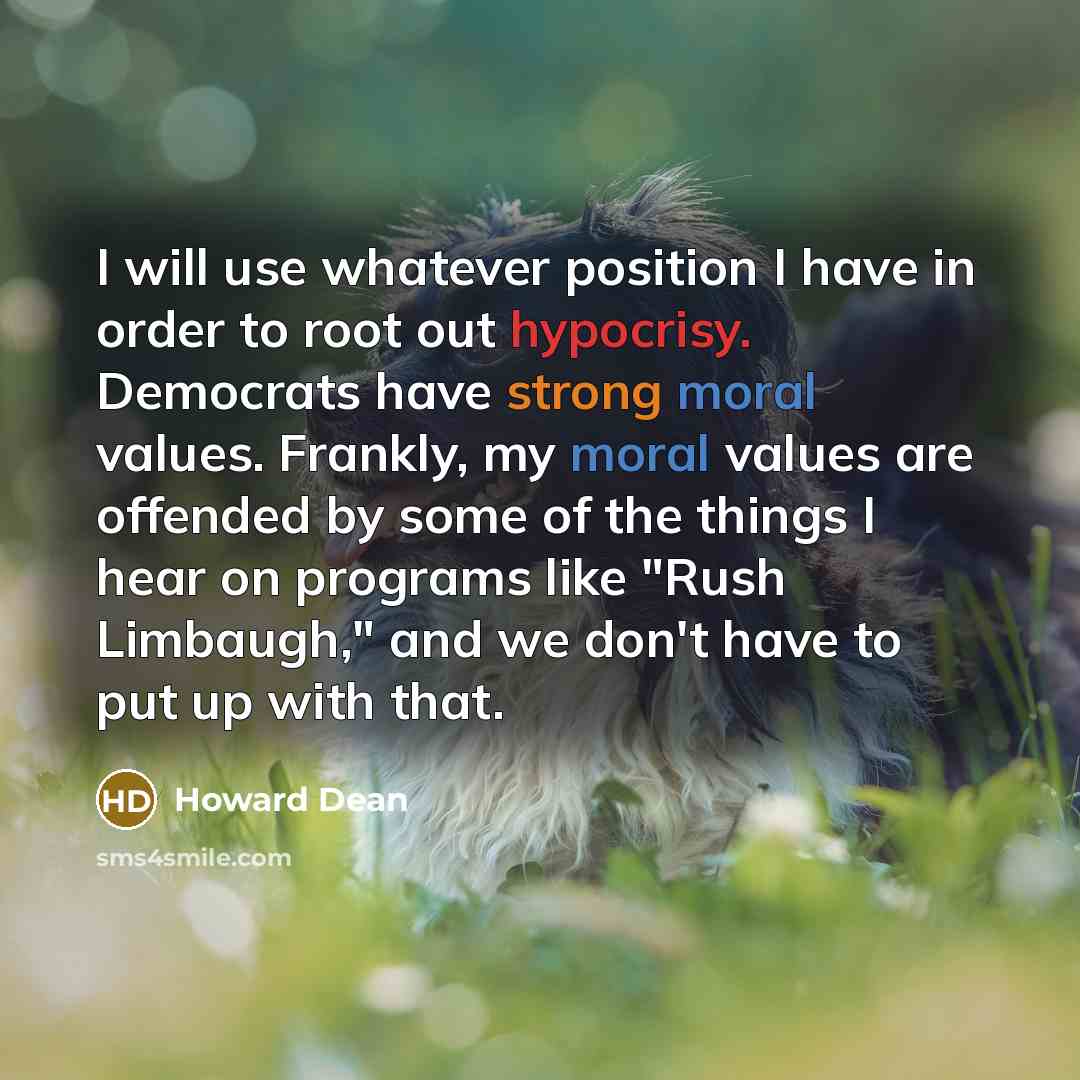 “I will use whatever position I have in order to root out hypocrisy. Democrats have strong moral values. Frankly, my moral values are offended by some of the things I hear on programs like "Rush Limbaugh," and we don't have to put up with that.” quote by Howard Dean