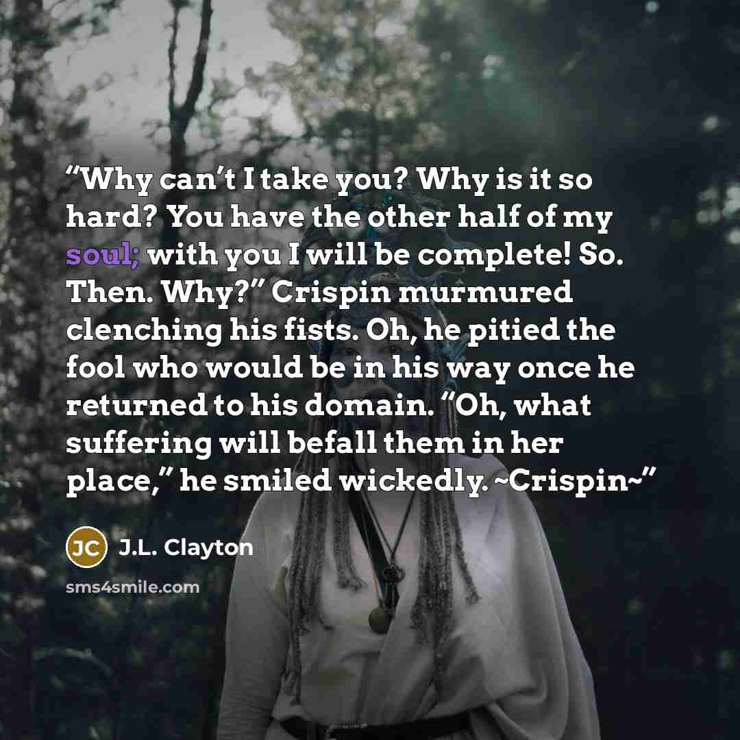 “Why can’t I take you? Why is it so hard? You have the other half of my soul; with you I will be complete! So. Then. Why?” Crispin murmured clenching his fists. Oh, he pitied the fool who would be in his way once he returned to his domain. “Oh, what suffering will befall them in her place,” he…” quote by J.L. Clayton