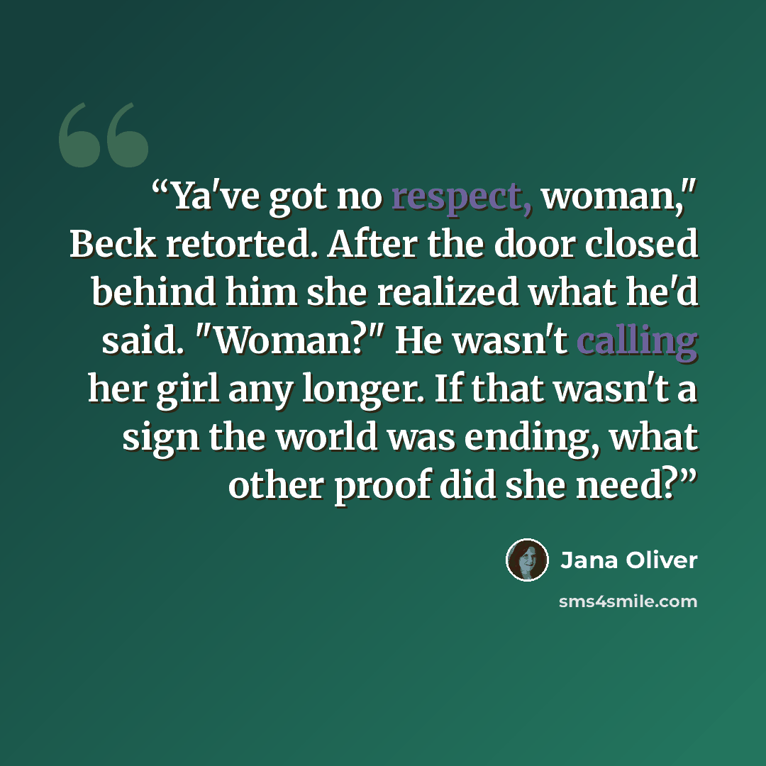 “Ya've got no respect, woman," Beck retorted. After the door closed behind him she realized what he'd said. "Woman?" He wasn't calling her girl any longer. If that wasn't a sign the world was ending, what other proof did she need?” quote by Jana Oliver