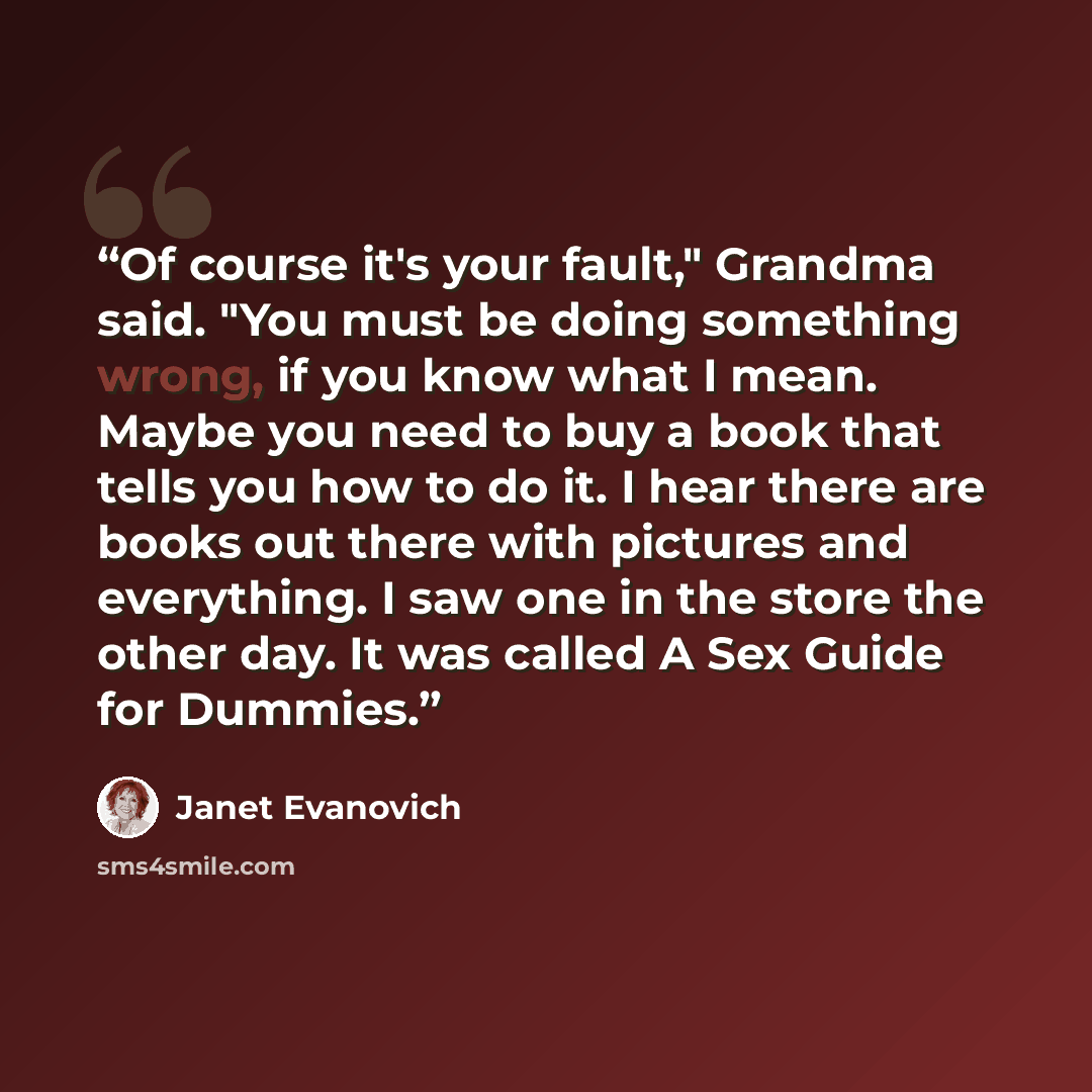 “Of course it's your fault," Grandma said. "You must be doing something wrong, if you know what I mean. Maybe you need to buy a book that tells you how to do it. I hear there are books out there with pictures and everything. I saw one in the store the other day. It was called A Sex Guide for Dummies.” quote by Janet Evanovich