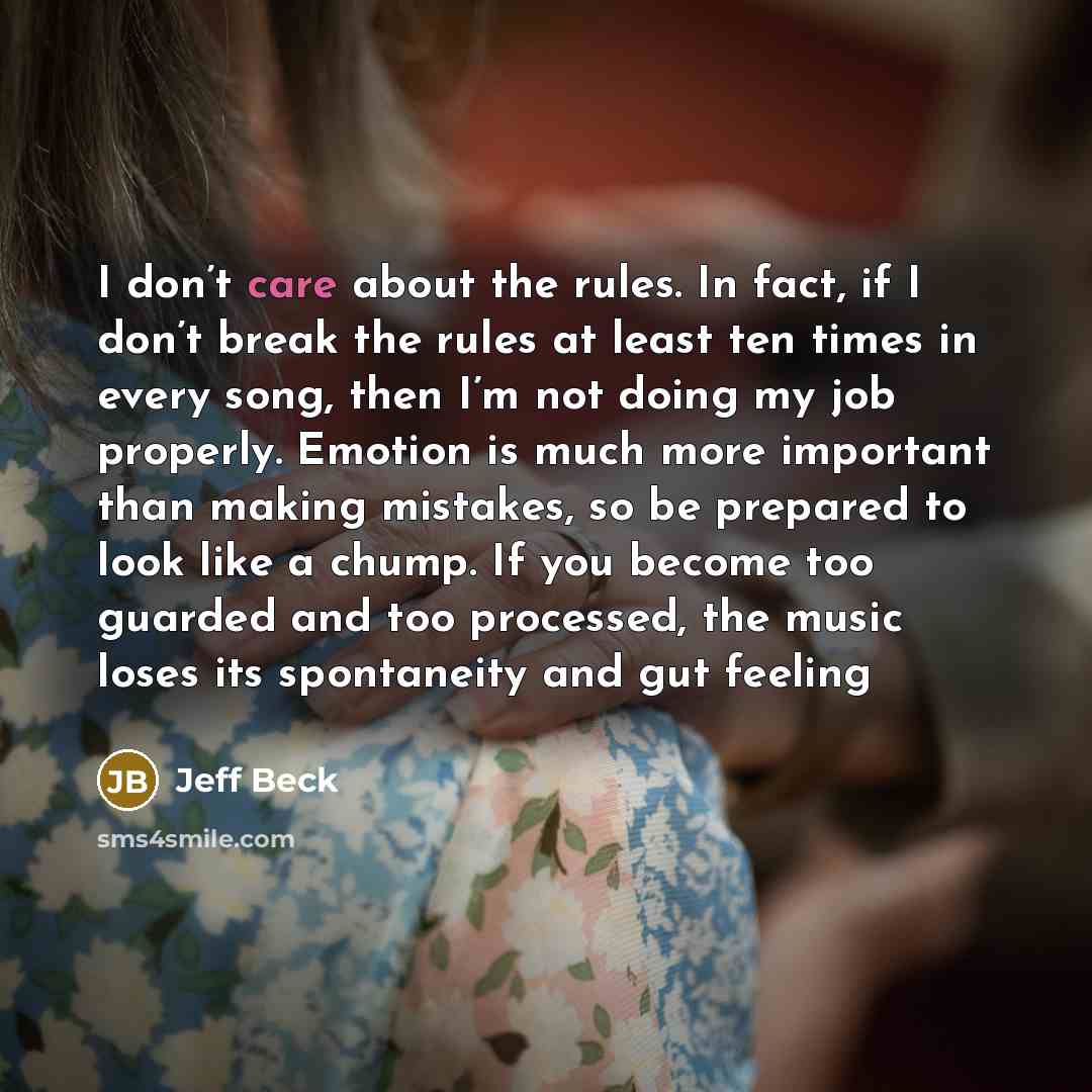 “I don’t care about the rules. In fact, if I don’t break the rules at least ten times in every song, then I’m not doing my job properly. Emotion is much more important than making mistakes, so be prepared to look like a chump. If you become too guarded and too processed, the music loses its…” quote by Jeff Beck