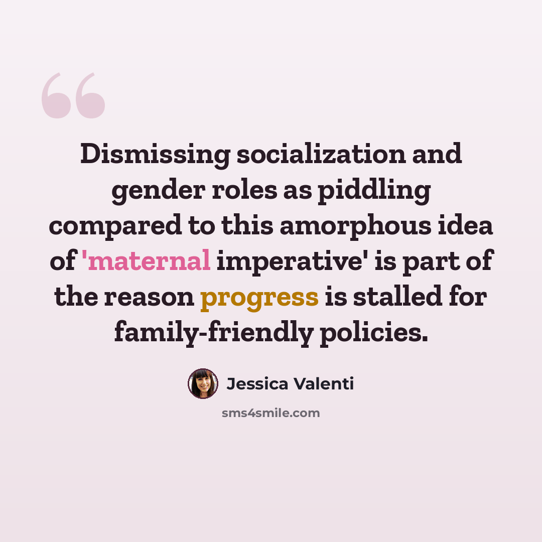 “Dismissing socialization and gender roles as piddling compared to this amorphous idea of 'maternal imperative' is part of the reason progress is stalled for family-friendly policies.” quote by Jessica Valenti