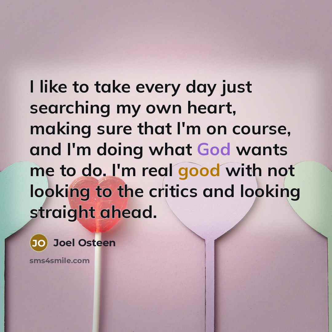 “I like to take every day just searching my own heart, making sure that I'm on course, and I'm doing what God wants me to do. I'm real good with not looking to the critics and looking straight ahead.” quote by Joel Osteen