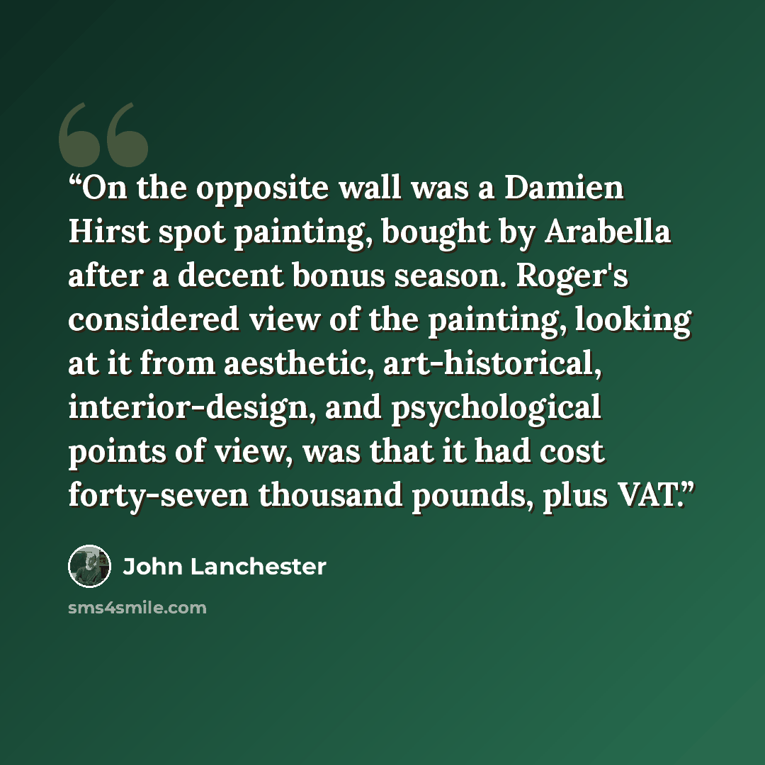 “On the opposite wall was a Damien Hirst spot painting, bought by Arabella after a decent bonus season. Roger's considered view of the painting, looking at it from aesthetic, art-historical, interior-design, and psychological points of view, was that it had cost forty-seven thousand pounds, plus VAT.” quote by John Lanchester