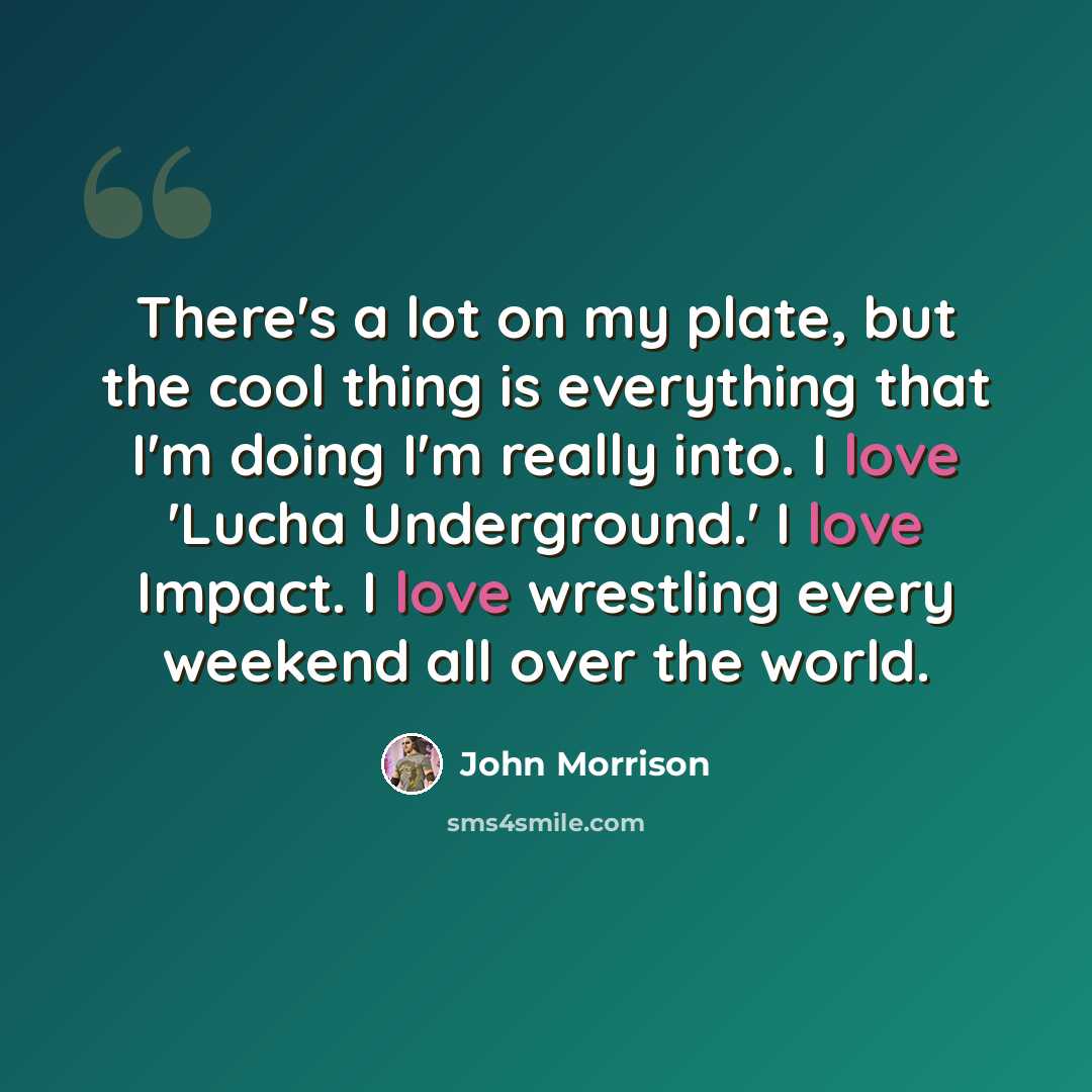 “There's a lot on my plate, but the cool thing is everything that I'm doing I'm really into. I love 'Lucha Underground.' I love Impact. I love wrestling every weekend all over the world.” quote by John Morrison