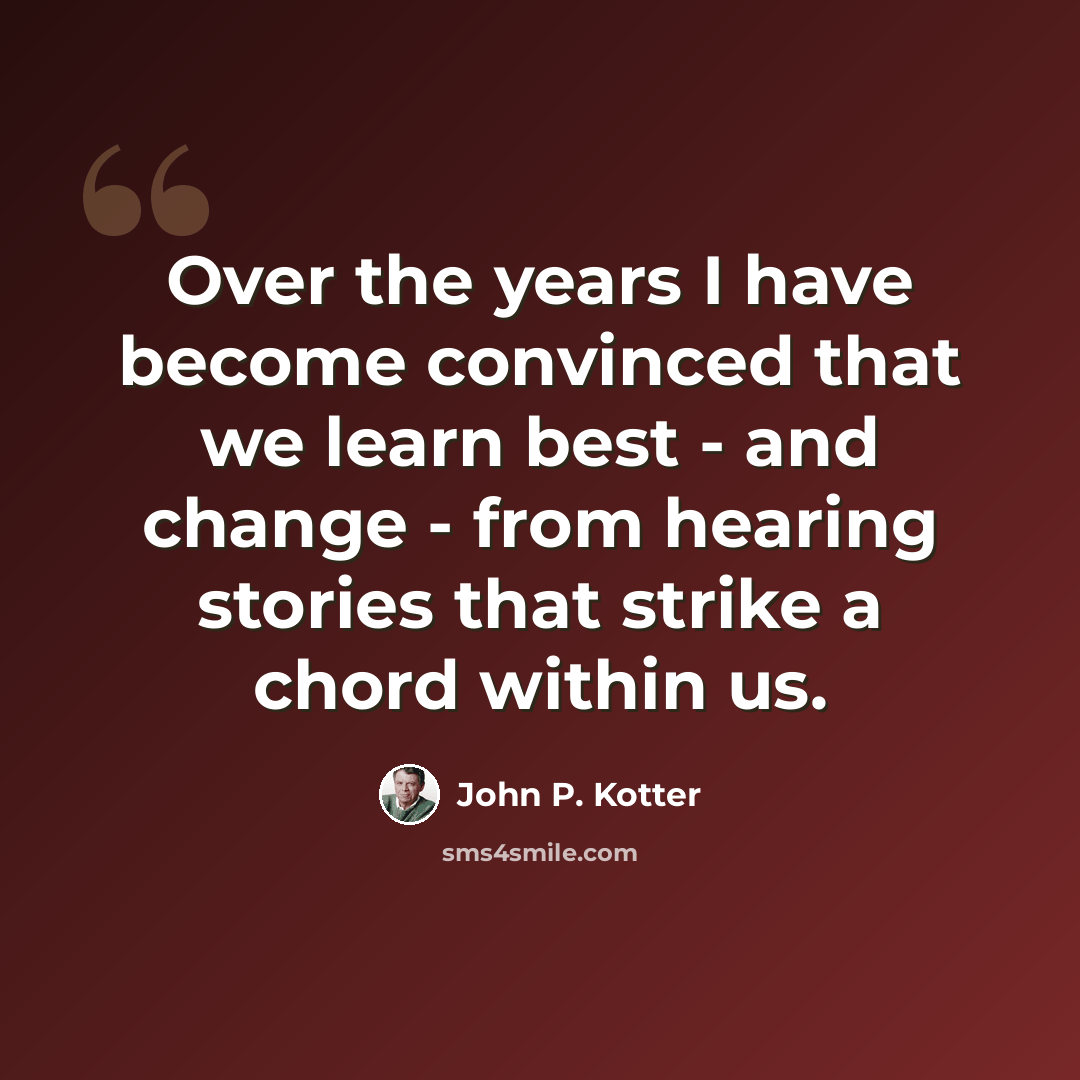 “Over the years I have become convinced that we learn best - and change - from hearing stories that strike a chord within us.” quote by John P. Kotter
