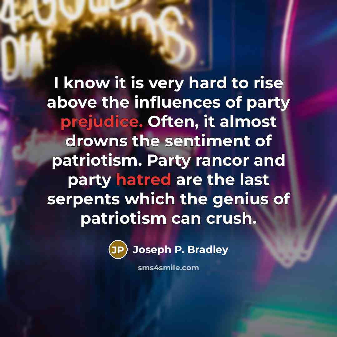 “I know it is very hard to rise above the influences of party prejudice. Often, it almost drowns the sentiment of patriotism. Party rancor and party hatred are the last serpents which the genius of patriotism can crush.” quote by Joseph P. Bradley