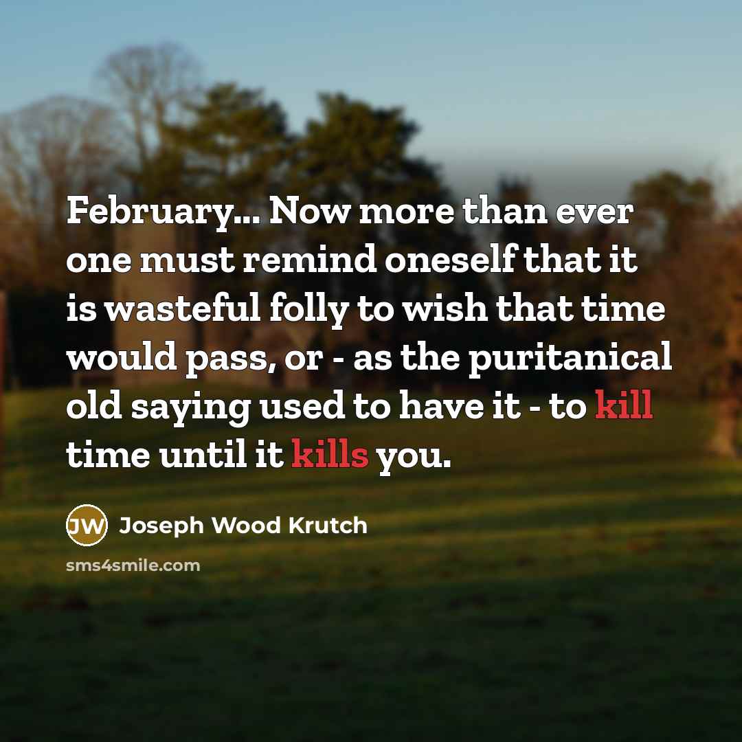 “February... Now more than ever one must remind oneself that it is wasteful folly to wish that time would pass, or - as the puritanical old saying used to have it - to kill time until it kills you.” quote by Joseph Wood Krutch