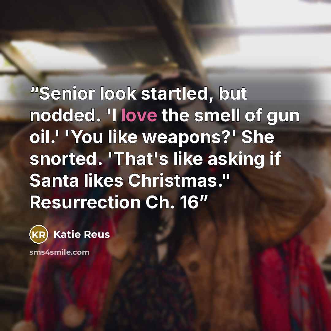 “Senior look startled, but nodded. 'I love the smell of gun oil.' 'You like weapons?' She snorted. 'That's like asking if Santa likes Christmas." Resurrection Ch. 16” quote by Katie Reus