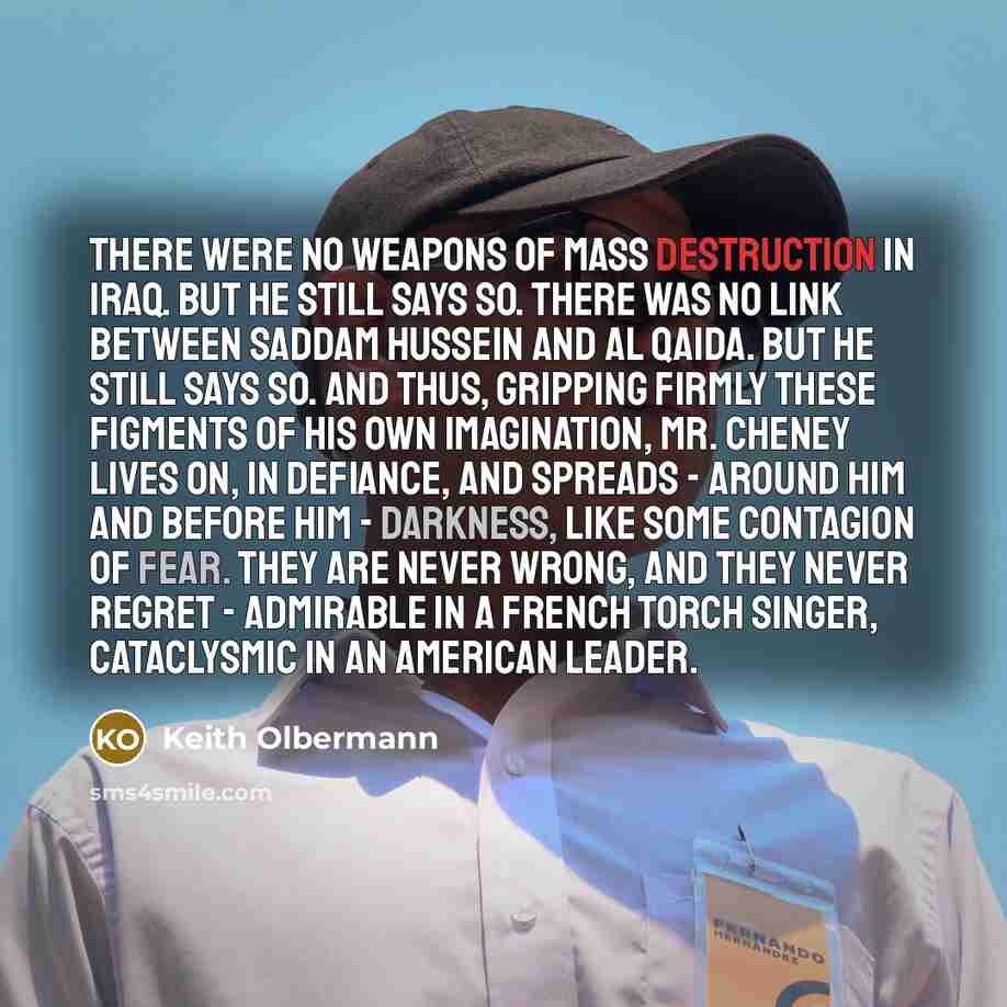 “There were no weapons of mass destruction in Iraq. But he still says so. There was no link between Saddam Hussein and al Qaida. But he still says so. And thus, gripping firmly these figments of his own imagination, Mr. Cheney lives on, in defiance, and spreads - around him and before him…” quote by Keith Olbermann