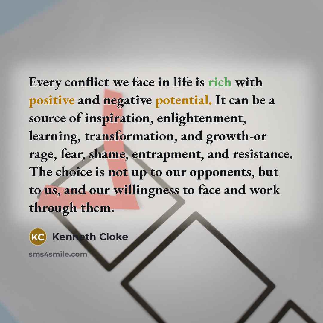 “Every conflict we face in life is rich with positive and negative potential. It can be a source of inspiration, enlightenment, learning, transformation, and growth-or rage, fear, shame, entrapment, and resistance. The choice is not up to our opponents, but to us, and our willingness to face and…” quote by Kenneth Cloke