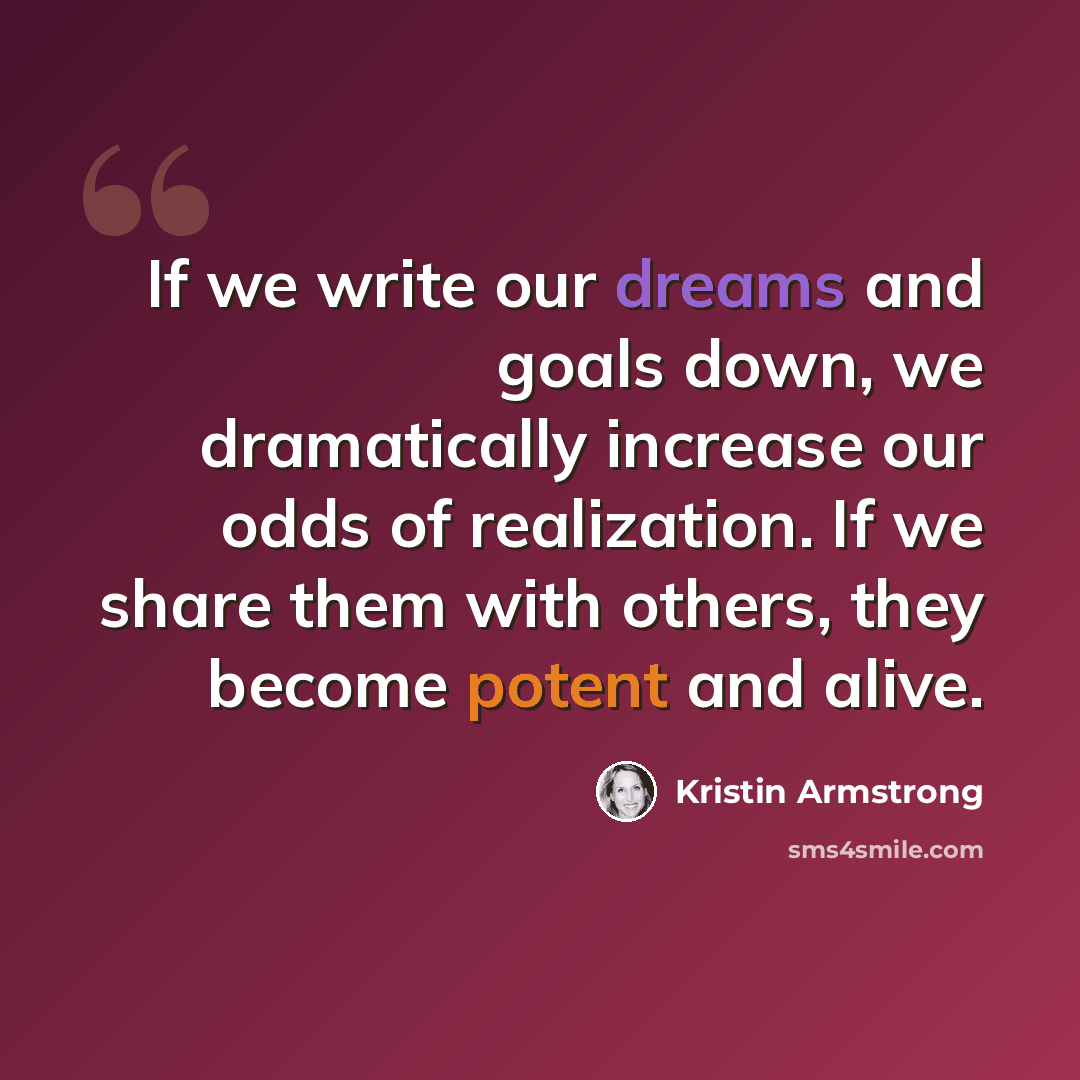 “If we write our dreams and goals down, we dramatically increase our odds of realization. If we share them with others, they become potent and alive.” quote by Kristin Armstrong