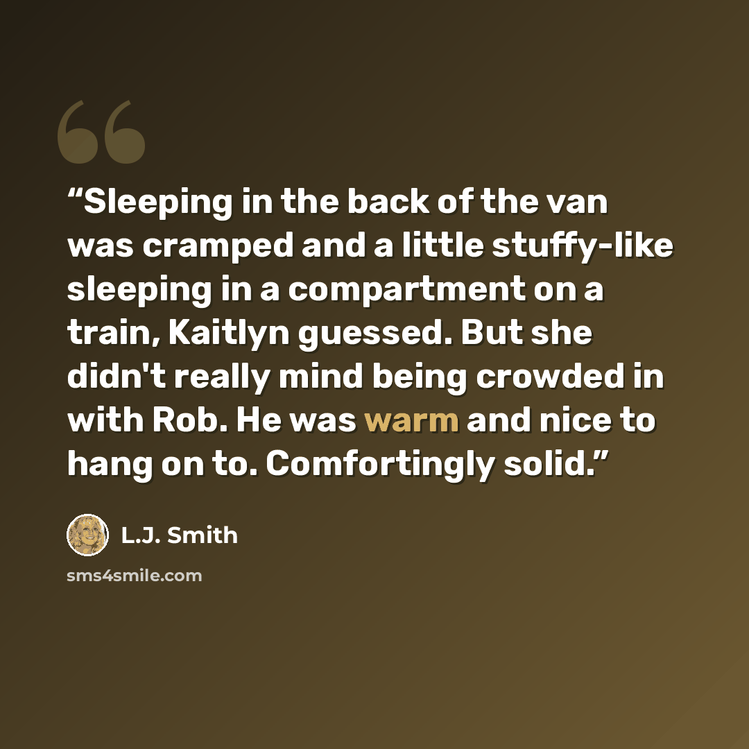 “Sleeping in the back of the van was cramped and a little stuffy-like sleeping in a compartment on a train, Kaitlyn guessed. But she didn't really mind being crowded in with Rob. He was warm and nice to hang on to. Comfortingly solid.” quote by L.J. Smith