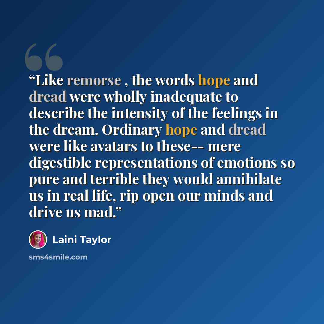 “Like remorse , the words hope and dread were wholly inadequate to describe the intensity of the feelings in the dream. Ordinary hope and dread were like avatars to these-- mere digestible representations of emotions so pure and terrible they would annihilate us in real life, rip open our minds and…” quote by Laini Taylor