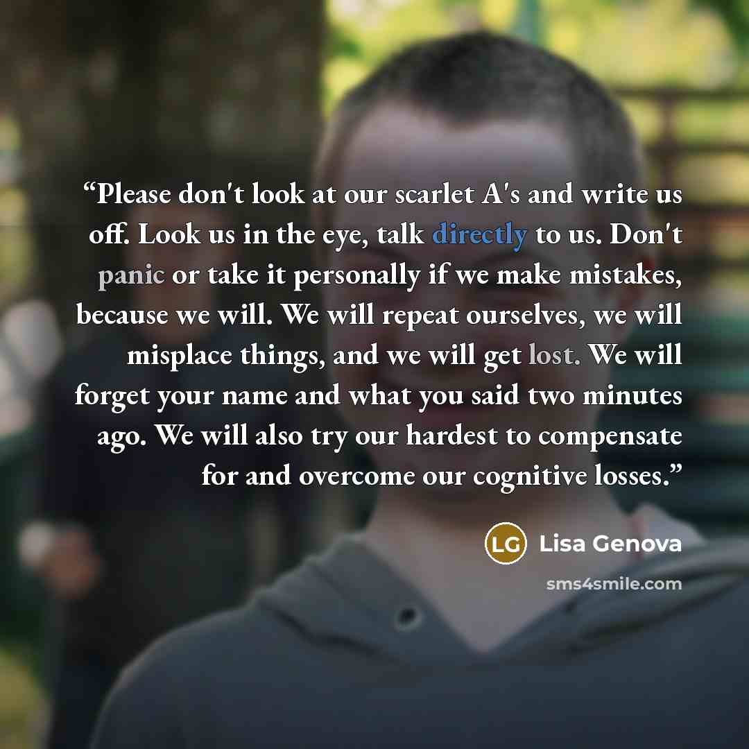 “Please don't look at our scarlet A's and write us off. Look us in the eye, talk directly to us. Don't panic or take it personally if we make mistakes, because we will. We will repeat ourselves, we will misplace things, and we will get lost. We will forget your name and what you said two minutes…” quote by Lisa Genova