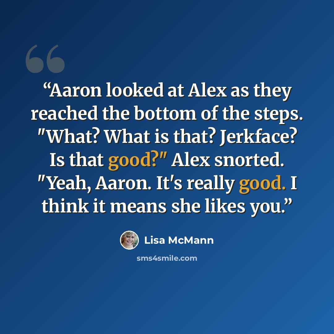 “Aaron looked at Alex as they reached the bottom of the steps. "What? What is that? Jerkface? Is that good?" Alex snorted. "Yeah, Aaron. It's really good. I think it means she likes you.” quote by Lisa McMann