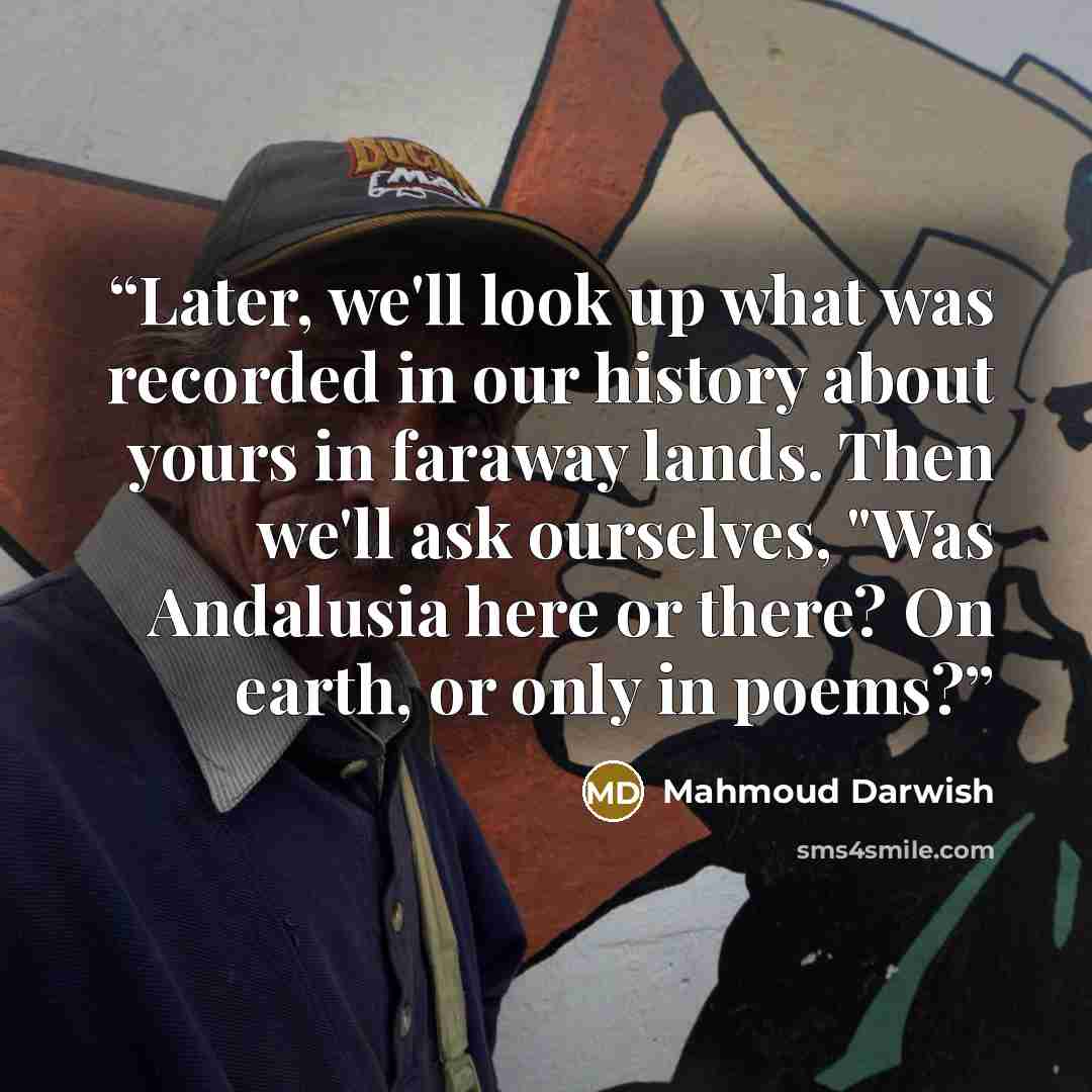 “Later, we'll look up what was recorded in our history about yours in faraway lands. Then we'll ask ourselves, "Was Andalusia here or there? On earth, or only in poems?” quote by Mahmoud Darwish