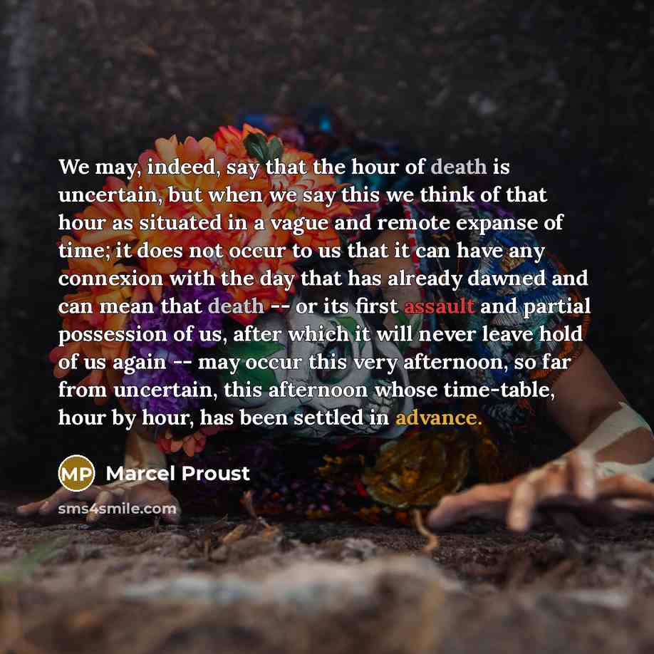 “We may, indeed, say that the hour of death is uncertain, but when we say this we think of that hour as situated in a vague and remote expanse of time; it does not occur to us that it can have any connexion with the day that has already dawned and can mean that death -- or its first assault and…” quote by Marcel Proust