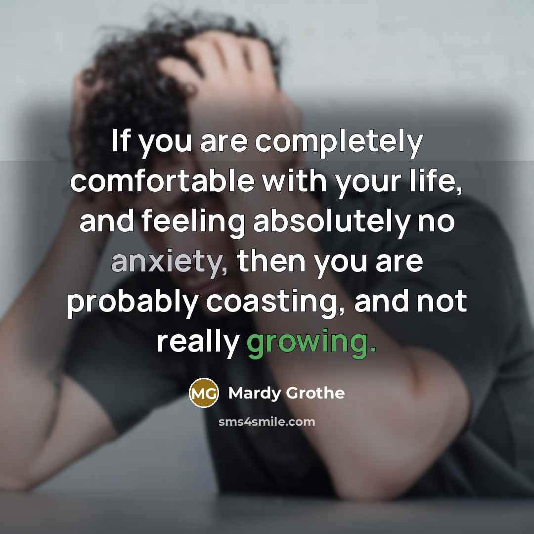 “If you are completely comfortable with your life, and feeling absolutely no anxiety, then you are probably coasting, and not really growing.” quote by Mardy Grothe