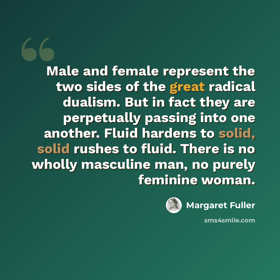 “Male and female represent the two sides of the great radical dualism. But in fact they are perpetually passing into one another. Fluid hardens to solid, solid rushes to fluid. There is no wholly masculine man, no purely feminine woman.” quote by Margaret Fuller
