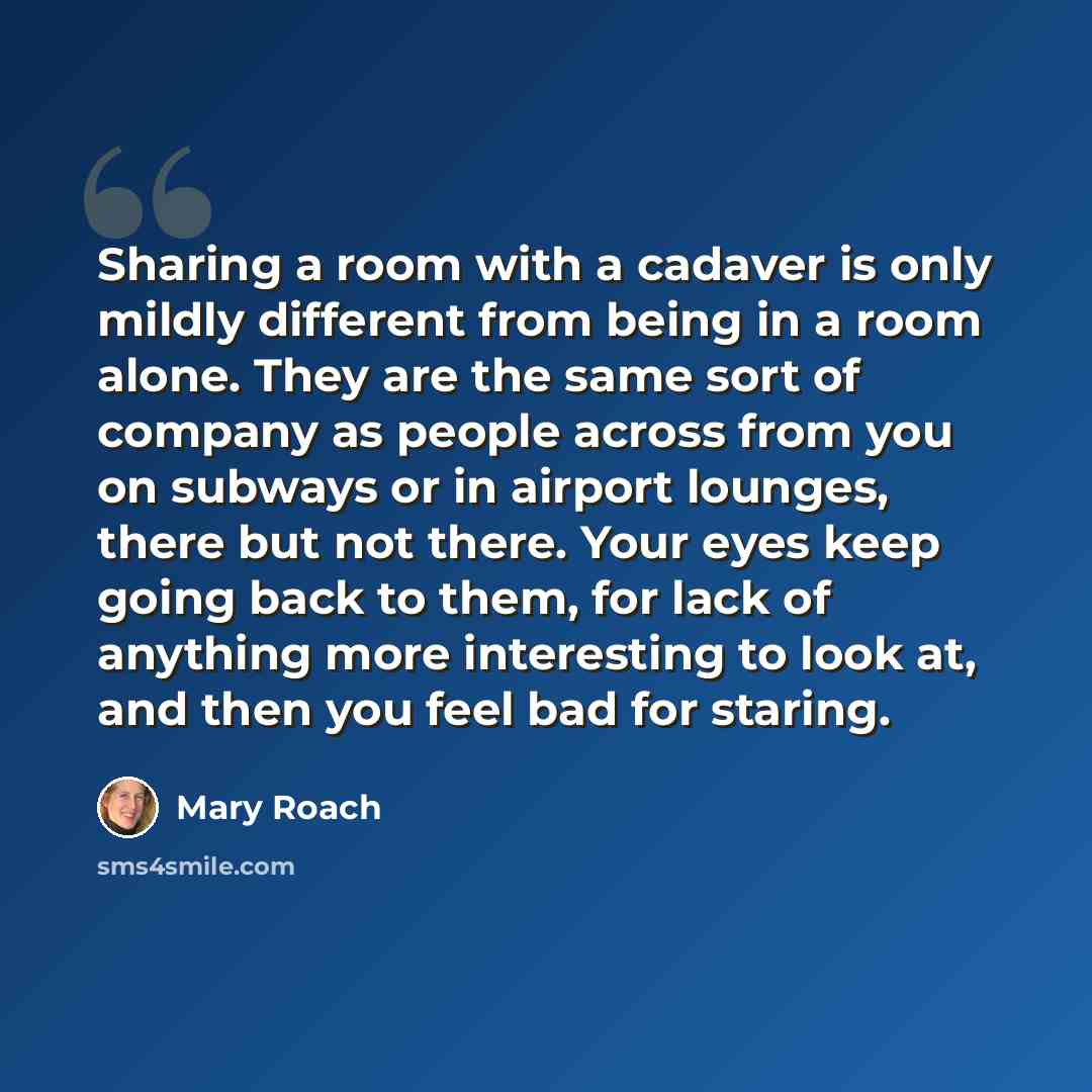 “Sharing a room with a cadaver is only mildly different from being in a room alone. They are the same sort of company as people across from you on subways or in airport lounges, there but not there. Your eyes keep going back to them, for lack of anything more interesting to look at, and then you…” quote by Mary Roach