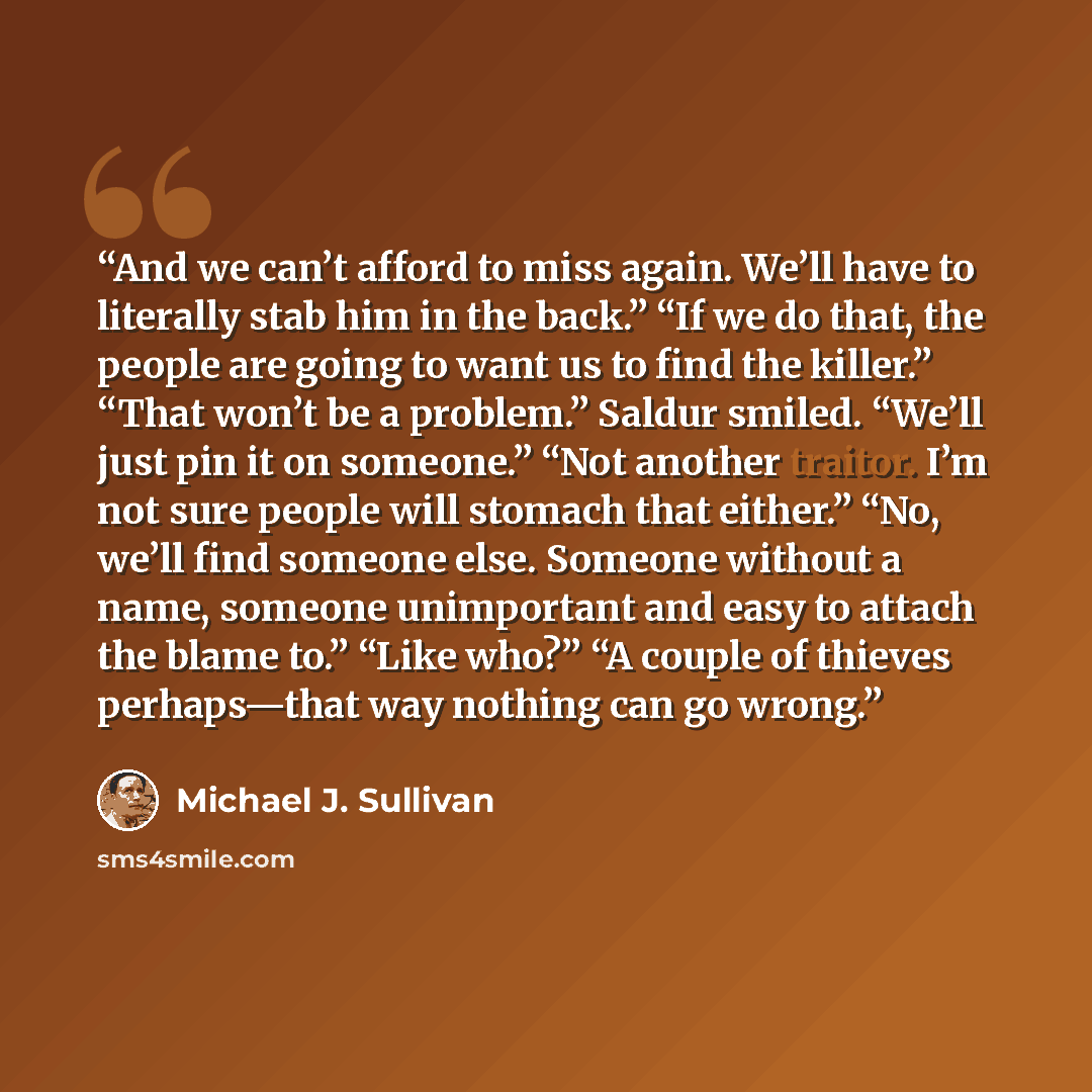 “And we can’t afford to miss again. We’ll have to literally stab him in the back.” “If we do that, the people are going to want us to find the killer.” “That won’t be a problem.” Saldur smiled. “We’ll just pin it on someone.” “Not another traitor. I’m not sure people will stomach that either.” “No…” quote by Michael J. Sullivan