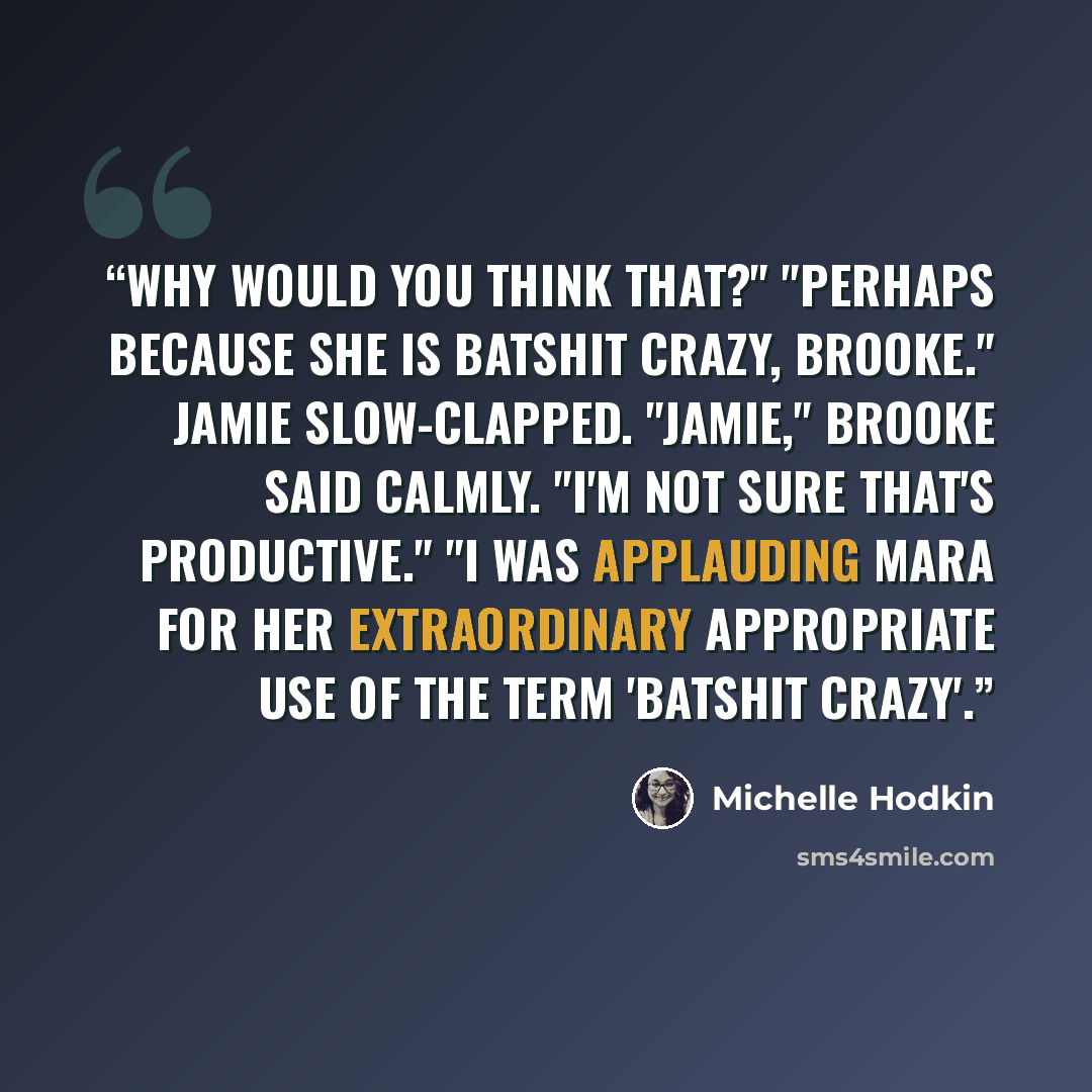 “Why would you think that?" "Perhaps because she is batshit crazy, Brooke." Jamie slow-clapped. "Jamie," Brooke said calmly. "I'm not sure that's productive." "I was applauding Mara for her extraordinary appropriate use of the term 'batshit crazy'.” quote by Michelle Hodkin