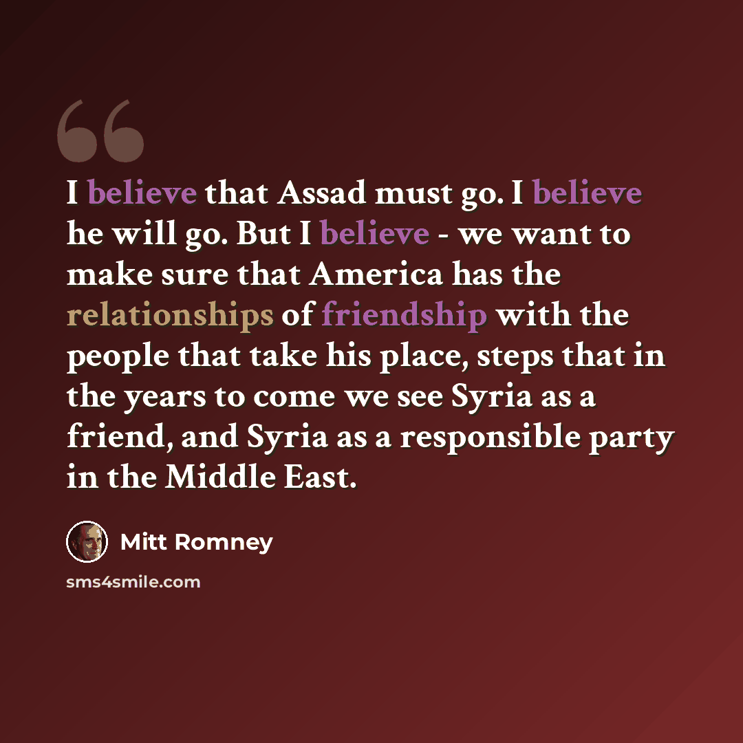 “I believe that Assad must go. I believe he will go. But I believe - we want to make sure that America has the relationships of friendship with the people that take his place, steps that in the years to come we see Syria as a friend, and Syria as a responsible party in the Middle East.” quote by Mitt Romney