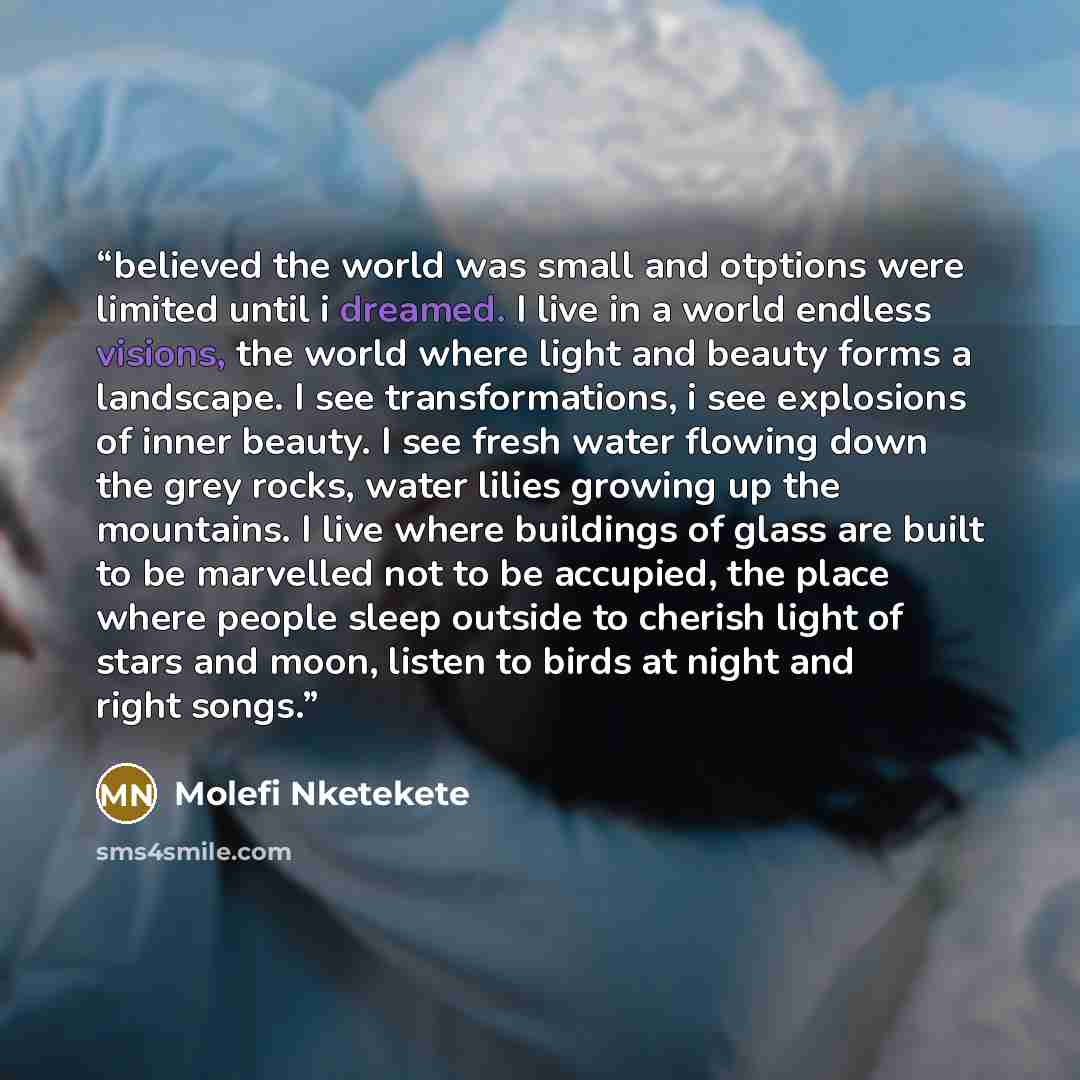 “believed the world was small and otptions were limited until i dreamed. I live in a world endless visions, the world where light and beauty forms a landscape. I see transformations, i see explosions of inner beauty. I see fresh water flowing down the grey rocks, water lilies growing up the…” quote by Molefi Nketekete