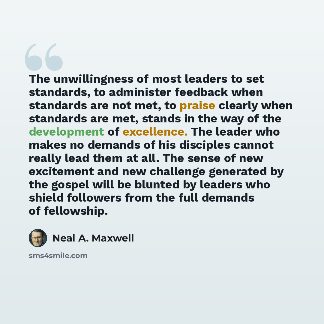 “The unwillingness of most leaders to set standards, to administer feedback when standards are not met, to praise clearly when standards are met, stands in the way of the development of excellence. The leader who makes no demands of his disciples cannot really lead them at all. The sense of new…” quote by Neal A. Maxwell