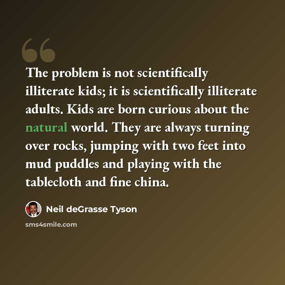 “The problem is not scientifically illiterate kids; it is scientifically illiterate adults. Kids are born curious about the natural world. They are always turning over rocks, jumping with two feet into mud puddles and playing with the tablecloth and fine china.” quote by Neil deGrasse Tyson