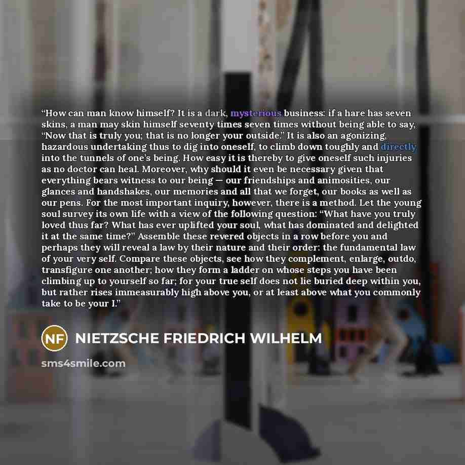 “How can man know himself? It is a dark, mysterious business: if a hare has seven skins, a man may skin himself seventy times seven times without being able to say, “Now that is truly you; that is no longer your outside.” It is also an agonizing, hazardous undertaking thus to dig into oneself, to…” quote by NIETZSCHE FRIEDRICH WILHELM