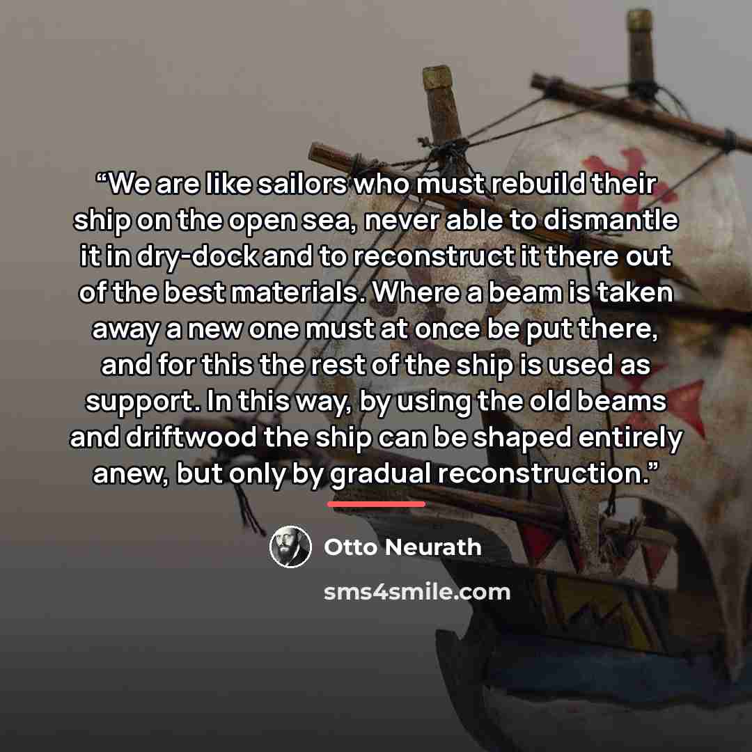 “We are like sailors who must rebuild their ship on the open sea, never able to dismantle it in dry-dock and to reconstruct it there out of the best materials. Where a beam is taken away a new one must at once be put there, and for this the rest of the ship is used as support. In this way, by using…” quote by Otto Neurath