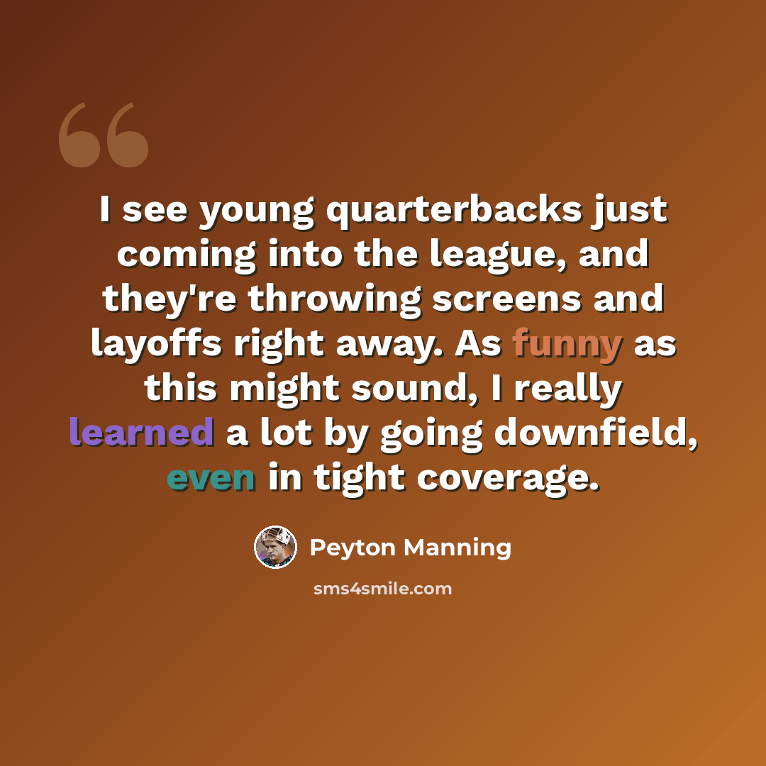 “I see young quarterbacks just coming into the league, and they're throwing screens and layoffs right away. As funny as this might sound, I really learned a lot by going downfield, even in tight coverage.” quote by Peyton Manning