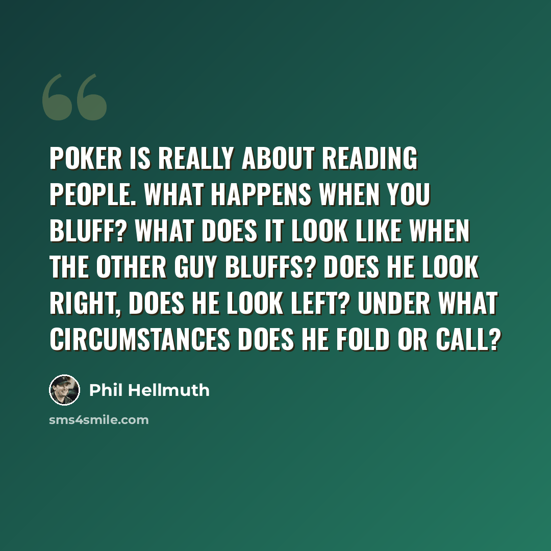 “Poker is really about reading people. What happens when you bluff? What does it look like when the other guy bluffs? Does he look right, does he look left? Under what circumstances does he fold or call?” quote by Phil Hellmuth