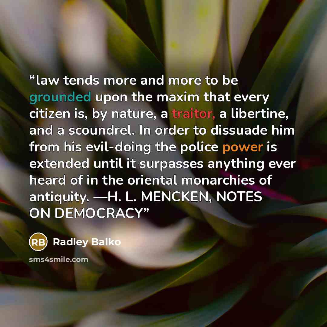 “law tends more and more to be grounded upon the maxim that every citizen is, by nature, a traitor, a libertine, and a scoundrel. In order to dissuade him from his evil-doing the police power is extended until it surpasses anything ever heard of in the oriental monarchies of antiquity. —H. L…” quote by Radley Balko